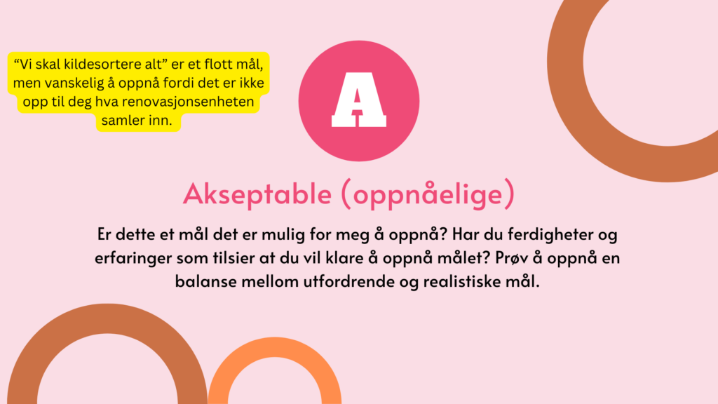 Akseptable. Er dette et mål det er mulig for meg å oppnå? Har du ferdigheter og erfaringer som tilsier at du vil klare å oppnå målet? Prøv å oppnå en balanse mellom utfordrende og realistiske mål.