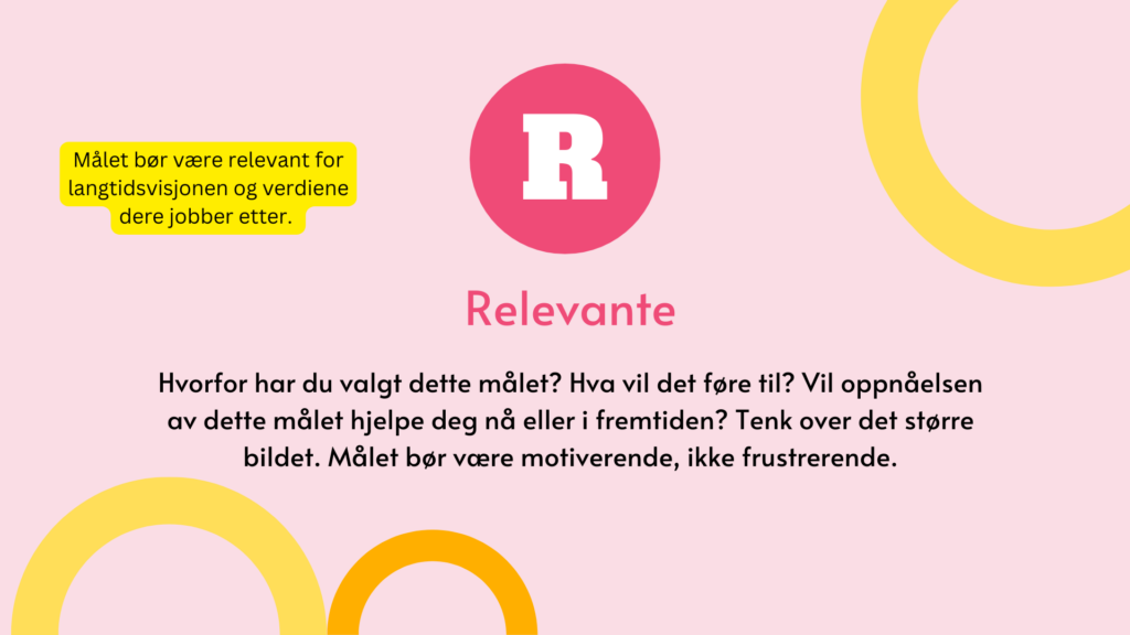 Relevante. Hvorfor har du valgt dette målet? Hva vil det føre til? Vil oppnåelsen av dette målet hjelpe deg nå eller i fremtiden? Tenk over det større bildet. Målet bør være motiverende, ikke frustrerende.