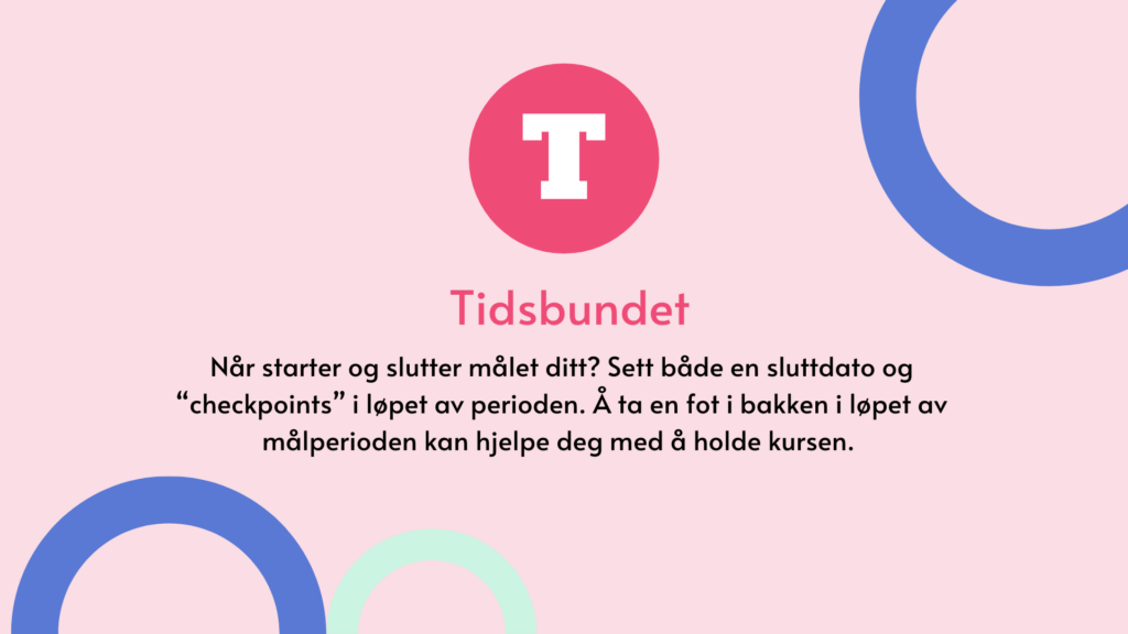 Tidsbundet. Når starter og slutter målet ditt? Sett både en sluttdato og “checkpoints” i løpet av perioden. Å ta en fot i bakken i løpet av målperioden kan hjelpe deg med å holde kursen.